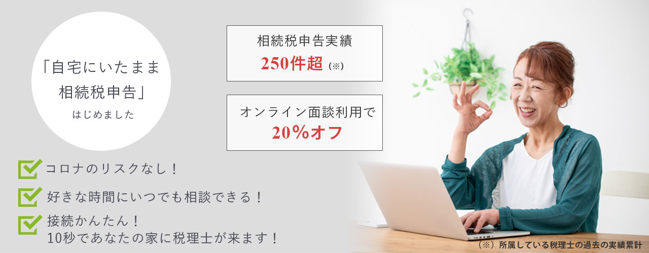 「自宅にいたまま相続税申告」はじめました コロナのリスクなし! 好きな時間にいつでも相談できる! 接続かんたん!10秒であなたの家に税理士が来ます! 相続税申告実績250件超(※)所属している税理士の過去の実績累計 オンライン面談利用で20%オフ
